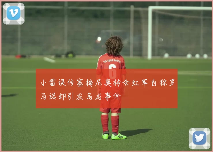 小雷误传塞梅尼奥转会红军自称罗马诺却引发乌龙事件