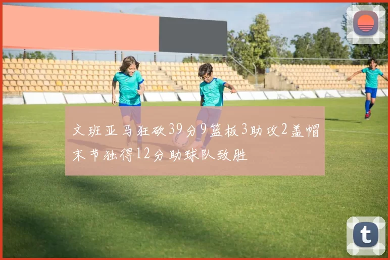 文班亚马狂砍39分9篮板3助攻2盖帽末节独得12分助球队致胜