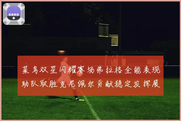 菜鸟双星闪耀赛场弗拉格全能表现助队取胜克尼佩尔贡献稳定发挥展现潜力