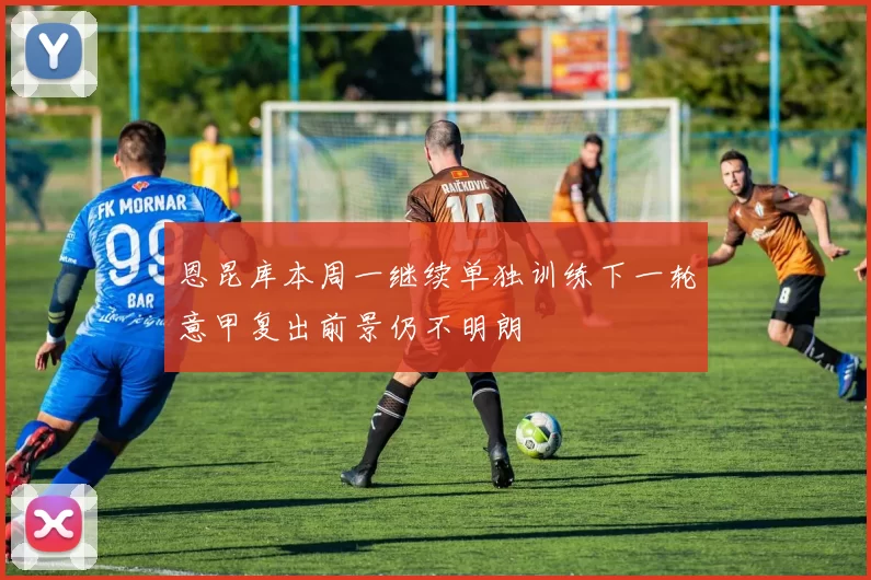 恩昆库本周一继续单独训练下一轮意甲复出前景仍不明朗