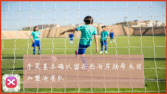 李昊基本确认留在西海岸杨希或将加盟海港队