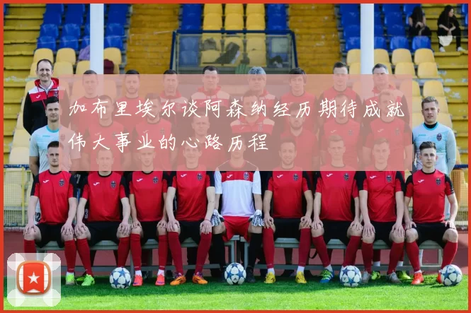 加布里埃尔谈阿森纳经历期待成就伟大事业的心路历程