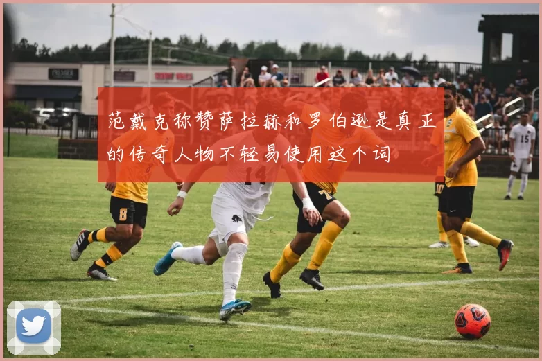范戴克称赞萨拉赫和罗伯逊是真正的传奇人物不轻易使用这个词
