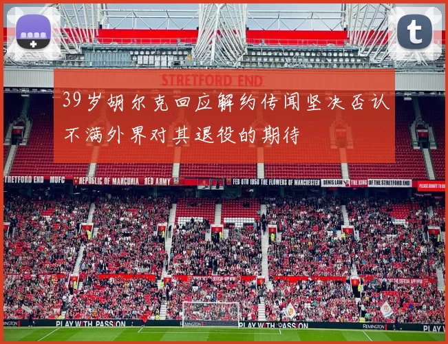 39岁胡尔克回应解约传闻坚决否认不满外界对其退役的期待