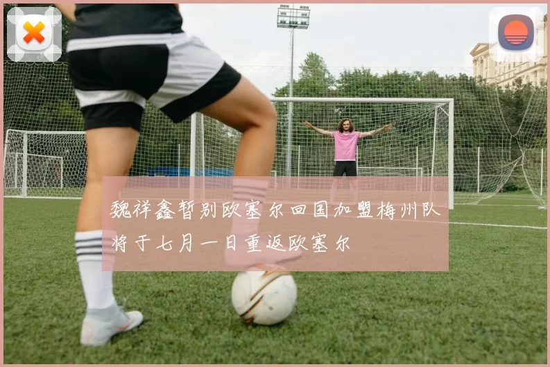 魏祥鑫暂别欧塞尔回国加盟梅州队将于七月一日重返欧塞尔